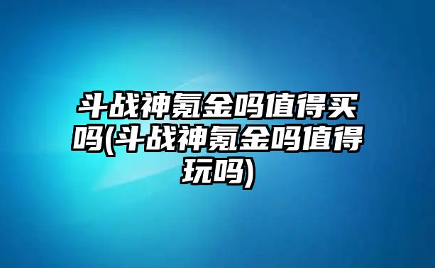 斗戰神氪金嗎值得買嗎(斗戰神氪金嗎值得玩嗎)