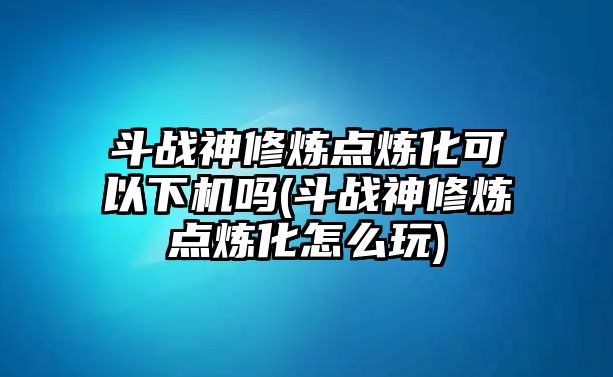 斗戰神修煉點煉化可以下機嗎(斗戰神修煉點煉化怎么玩)