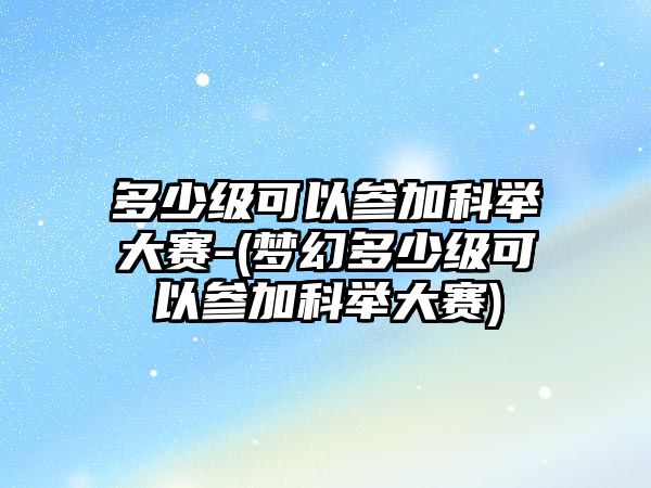 多少級可以參加科舉大賽-(夢幻多少級可以參加科舉大賽)