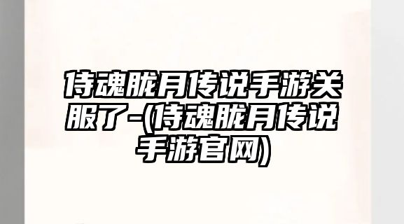 侍魂朧月傳說手游關服了-(侍魂朧月傳說手游官網)