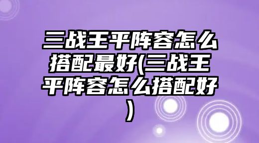 三戰王平陣容怎么搭配最好(三戰王平陣容怎么搭配好)