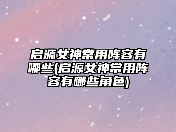 啟源女神常用陣容有哪些(啟源女神常用陣容有哪些角色)