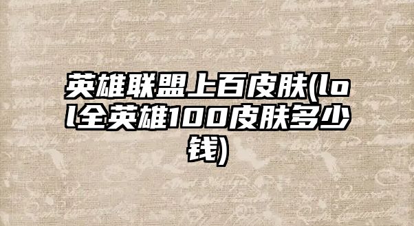 英雄聯盟上百皮膚(lol全英雄100皮膚多少錢)