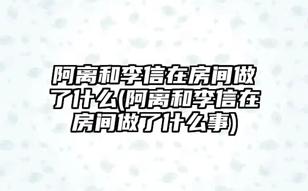 阿離和李信在房間做了什么(阿離和李信在房間做了什么事)