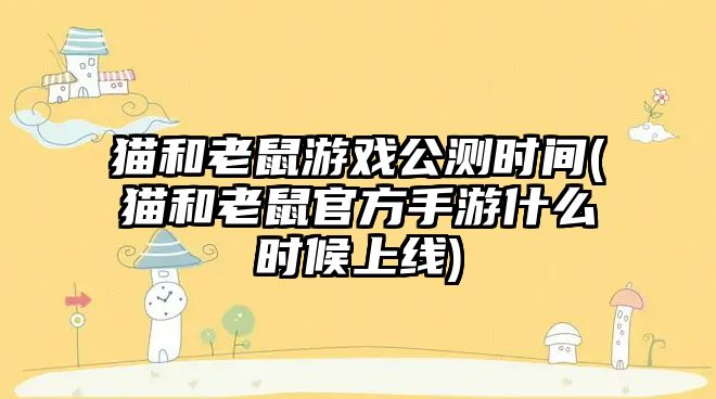 貓和老鼠游戲公測時間(貓和老鼠官方手游什么時候上線)