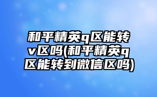 和平精英q區能轉v區嗎(和平精英q區能轉到微信區嗎)