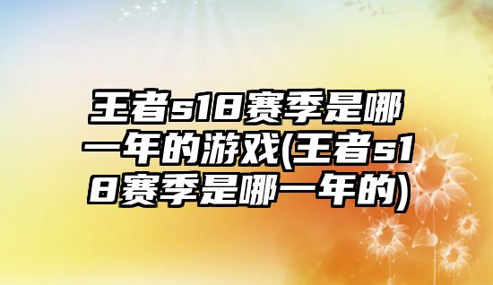 王者s18賽季是哪一年的游戲(王者s18賽季是哪一年的)