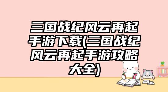 三國戰紀風云再起手游下載(三國戰紀風云再起手游攻略大全)