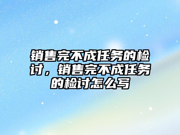 銷售完不成任務的檢討，銷售完不成任務的檢討怎么寫