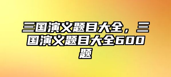 三國演義題目大全，三國演義題目大全600題