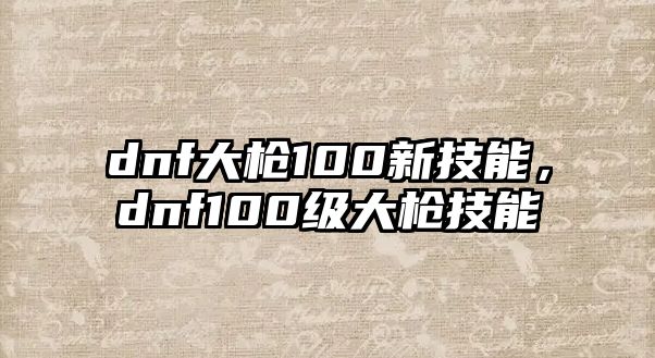 dnf大槍100新技能，dnf100級大槍技能