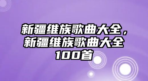 新疆維族歌曲大全，新疆維族歌曲大全100首