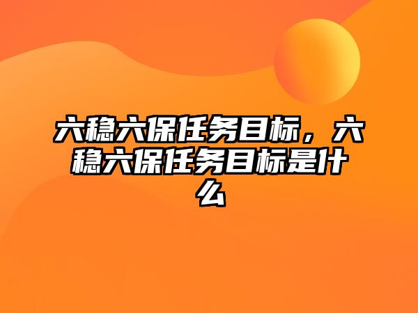 六穩六保任務目標，六穩六保任務目標是什么