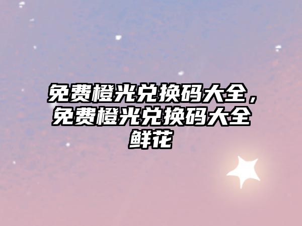 免費橙光兌換碼大全，免費橙光兌換碼大全鮮花