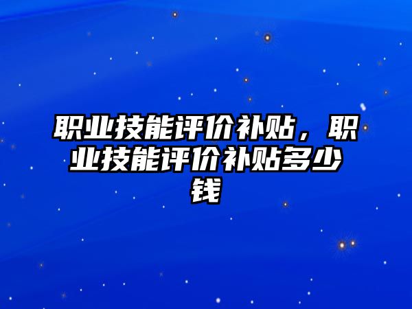 職業技能評價補貼，職業技能評價補貼多少錢