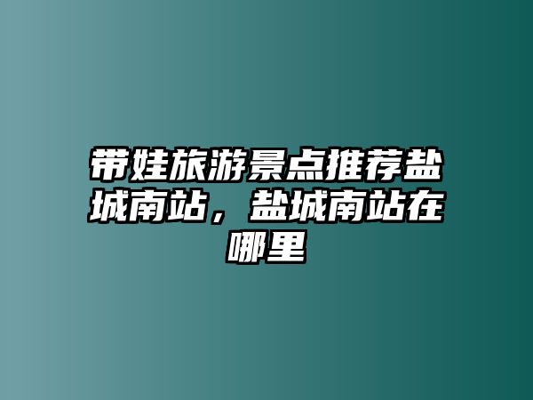 帶娃旅游景點推薦鹽城南站，鹽城南站在哪里