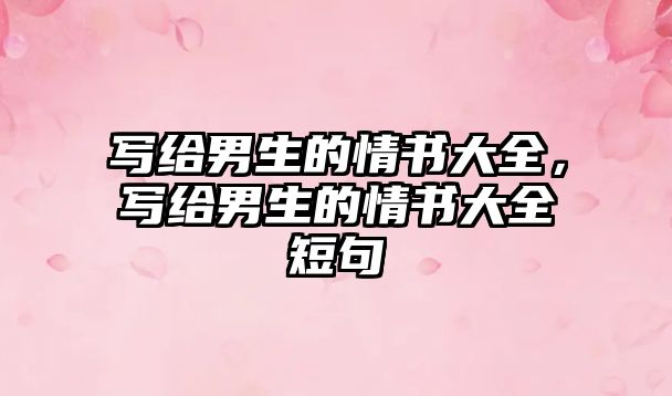 寫(xiě)給男生的情書(shū)大全，寫(xiě)給男生的情書(shū)大全短句