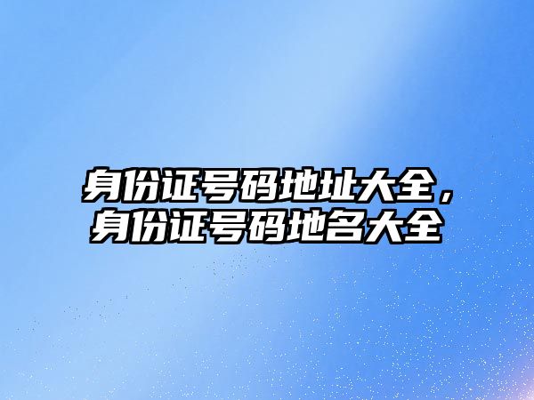 身份證號碼地址大全，身份證號碼地名大全