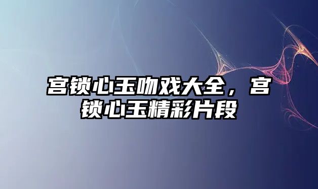 宮鎖心玉吻戲大全，宮鎖心玉精彩片段