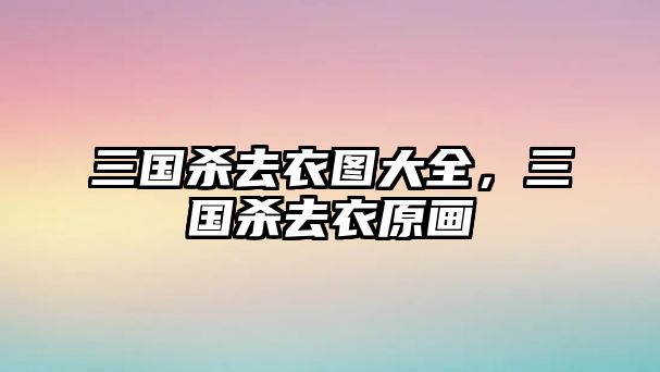 三國殺去衣圖大全，三國殺去衣原畫