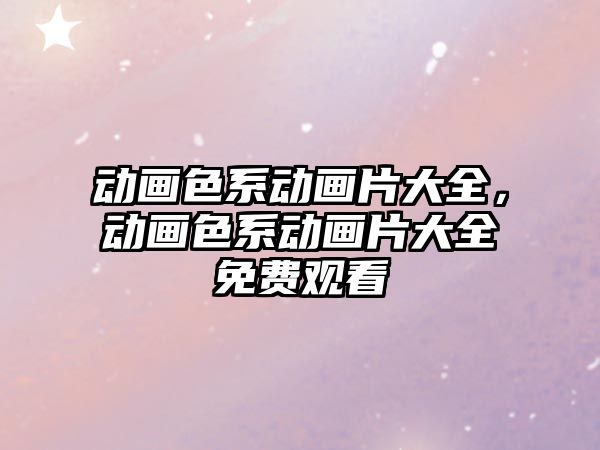 動畫色系動畫片大全，動畫色系動畫片大全免費觀看