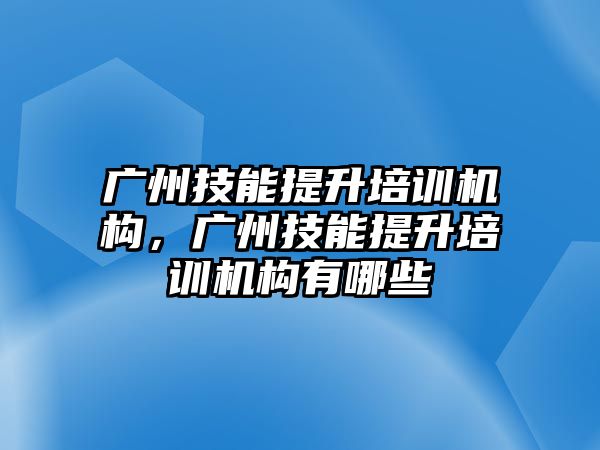 廣州技能提升培訓機構，廣州技能提升培訓機構有哪些