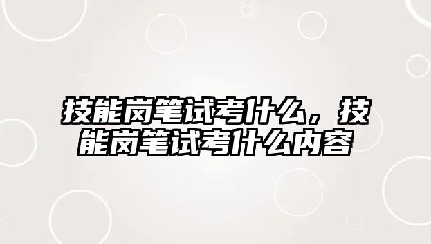 技能崗筆試考什么，技能崗筆試考什么內容